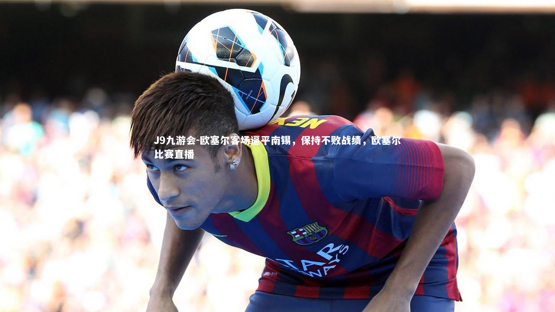 J9九游会-欧塞尔客场逼平南锡，保持不败战绩，欧塞尔比赛直播