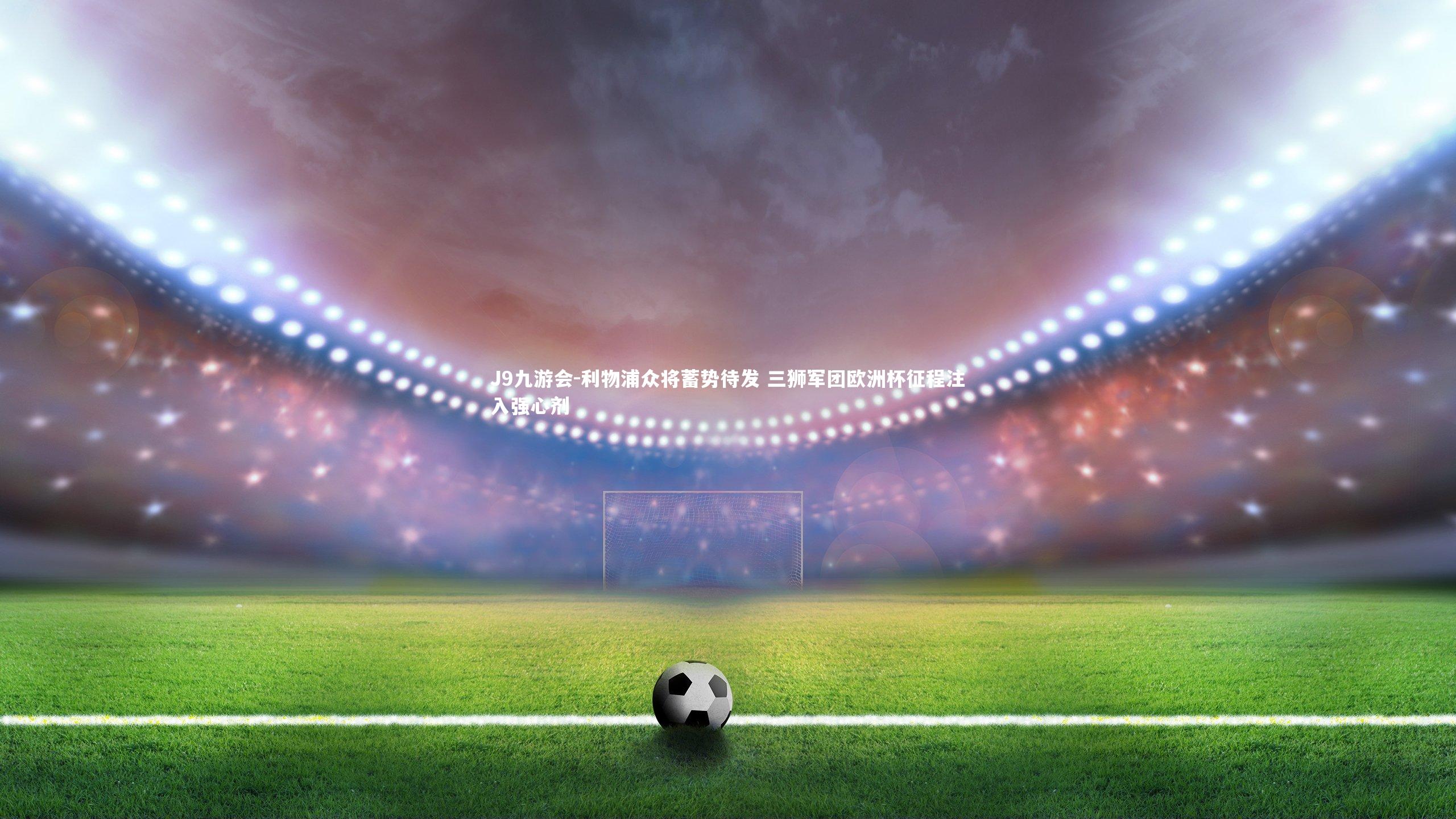 利物浦众将蓄势待发 三狮军团欧洲杯征程注入强心剂