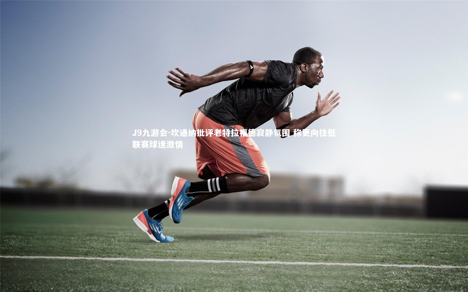 J9九游会-坎通纳批评老特拉福德寂静氛围 称更向往低联赛球迷激情